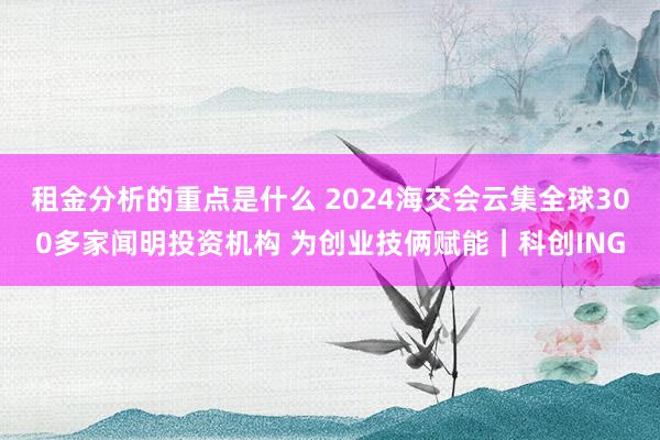 租金分析的重点是什么 2024海交会云集全球300多家闻明投资机构 为创业技俩赋能｜科创ING