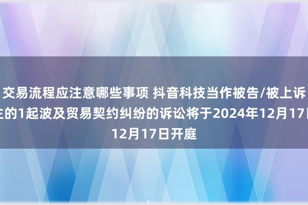 交易流程应注意哪些事项 抖音科技当作被告/被上诉东谈主的1起波及贸易契约纠纷的诉讼将于2024年12月17日开庭