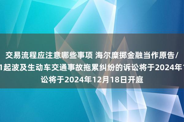 交易流程应注意哪些事项 海尔糜掷金融当作原告/上诉东谈主的1起波及生动车交通事故拖累纠纷的诉讼将于2024年12月18日开庭