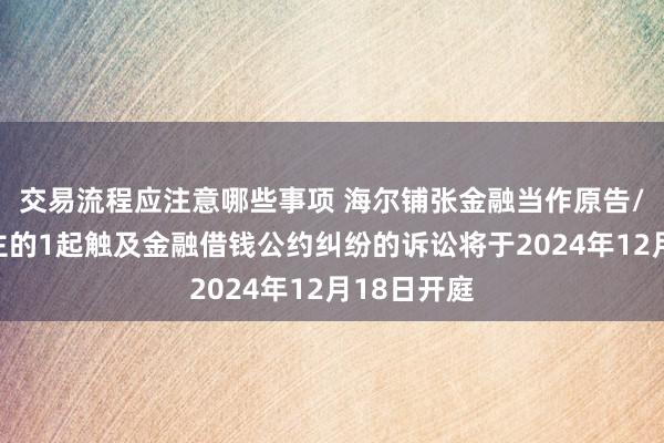 交易流程应注意哪些事项 海尔铺张金融当作原告/上诉东谈主的1起触及金融借钱公约纠纷的诉讼将于2024年12月18日开庭