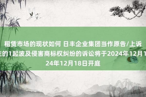 租赁市场的现状如何 日丰企业集团当作原告/上诉东说念主的1起波及侵害商标权纠纷的诉讼将于2024年12月18日开庭