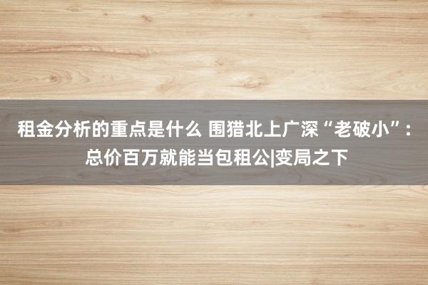 租金分析的重点是什么 围猎北上广深“老破小”: 总价百万就能当包租公|变局之下