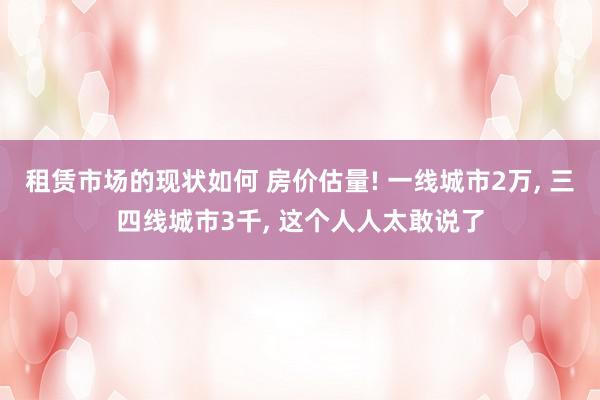 租赁市场的现状如何 房价估量! 一线城市2万, 三四线城市3千, 这个人人太敢说了