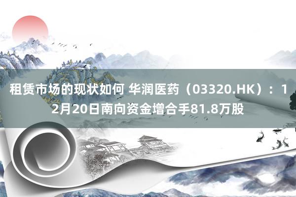 租赁市场的现状如何 华润医药（03320.HK）：12月20日南向资金增合手81.8万股