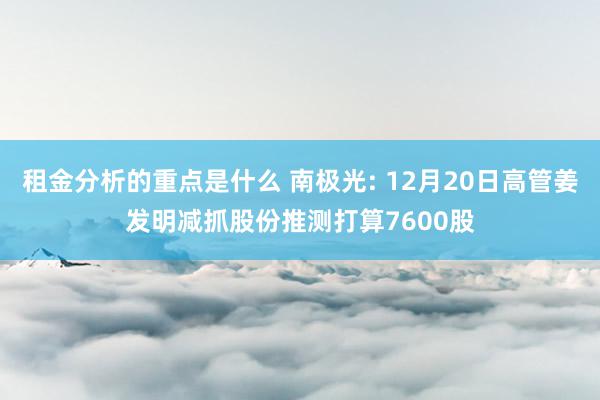 租金分析的重点是什么 南极光: 12月20日高管姜发明减抓股份推测打算7600股