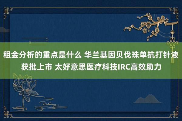 租金分析的重点是什么 华兰基因贝伐珠单抗打针液获批上市 太好意思医疗科技IRC高效助力