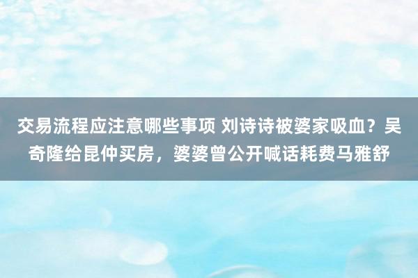 交易流程应注意哪些事项 刘诗诗被婆家吸血？吴奇隆给昆仲买房，婆婆曾公开喊话耗费马雅舒