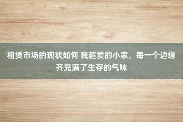 租赁市场的现状如何 我超爱的小家，每一个边缘齐充满了生存的气味