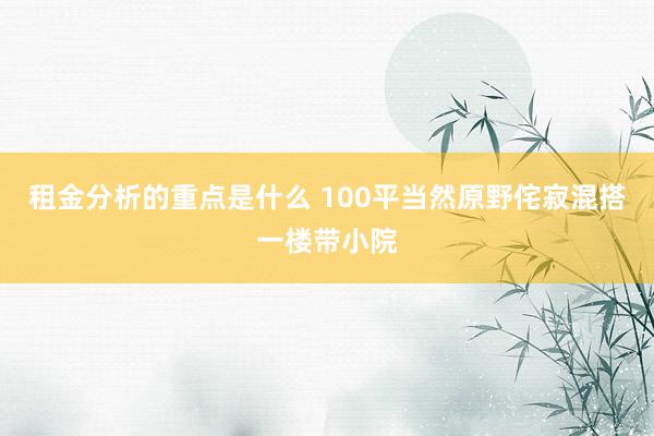 租金分析的重点是什么 100平当然原野侘寂混搭一楼带小院