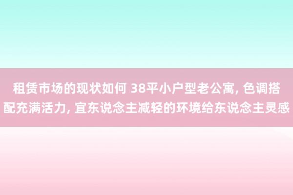 租赁市场的现状如何 38平小户型老公寓, 色调搭配充满活力, 宜东说念主减轻的环境给东说念主灵感