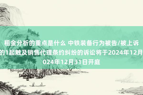 租金分析的重点是什么 中铁装备行为被告/被上诉东说念主的1起触及销售代理条约纠纷的诉讼将于2024年12月31日开庭