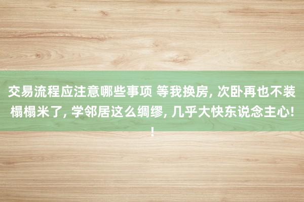 交易流程应注意哪些事项 等我换房, 次卧再也不装榻榻米了, 学邻居这么绸缪, 几乎大快东说念主心!