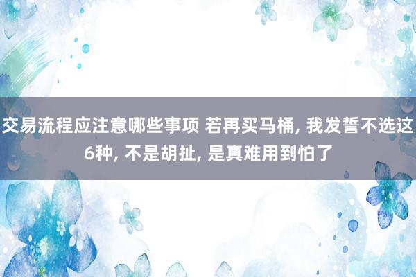 交易流程应注意哪些事项 若再买马桶, 我发誓不选这6种, 不是胡扯, 是真难用到怕了