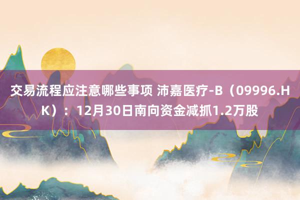 交易流程应注意哪些事项 沛嘉医疗-B（09996.HK）：12月30日南向资金减抓1.2万股