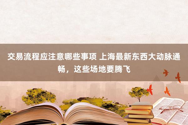 交易流程应注意哪些事项 上海最新东西大动脉通畅，这些场地要腾飞