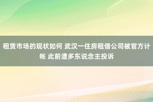 租赁市场的现状如何 武汉一住房租借公司被官方计帐 此前遭多东说念主投诉