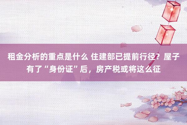 租金分析的重点是什么 住建部已提前行径？屋子有了“身份证”后，房产税或将这么征