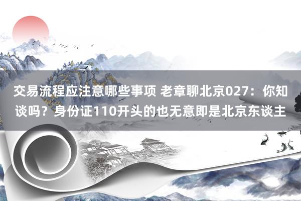 交易流程应注意哪些事项 老章聊北京027：你知谈吗？身份证110开头的也无意即是北京东谈主