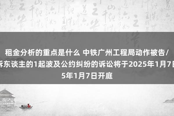 租金分析的重点是什么 中铁广州工程局动作被告/被上诉东谈主的1起波及公约纠纷的诉讼将于2025年1月7日开庭