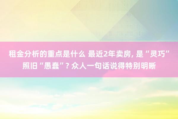 租金分析的重点是什么 最近2年卖房, 是“灵巧”照旧“愚蠢”? 众人一句话说得特别明晰