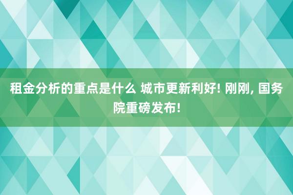 租金分析的重点是什么 城市更新利好! 刚刚, 国务院重磅发布!