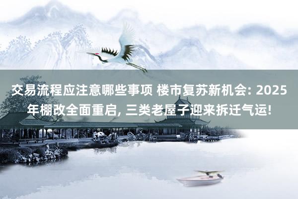 交易流程应注意哪些事项 楼市复苏新机会: 2025年棚改全面重启, 三类老屋子迎来拆迁气运!