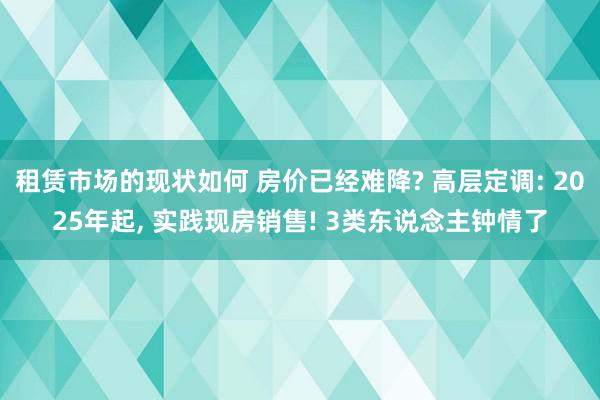 租赁市场的现状如何 房价已经难降? 高层定调: 2025年起, 实践现房销售! 3类东说念主钟情了