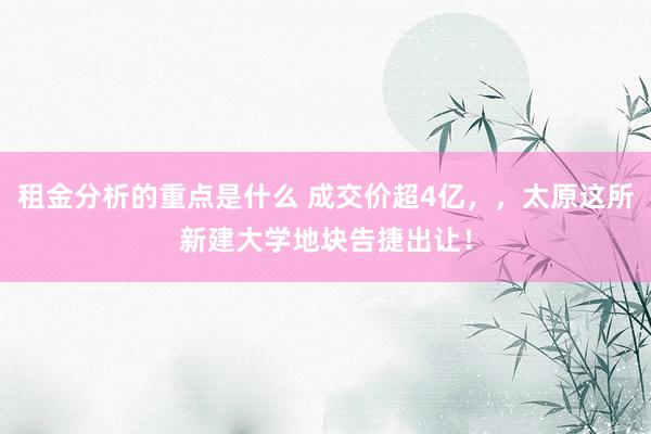 租金分析的重点是什么 成交价超4亿，，太原这所新建大学地块告捷出让！