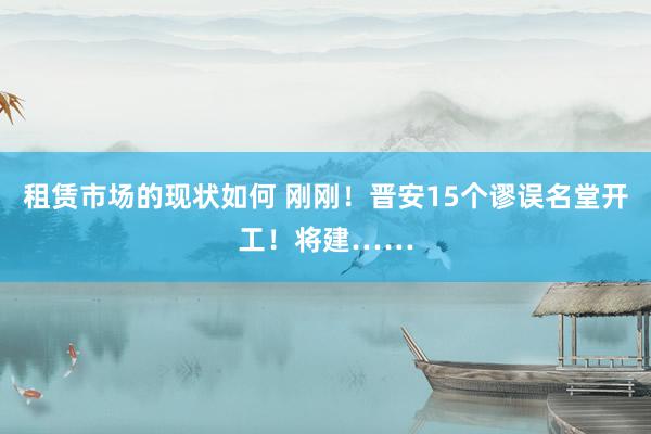 租赁市场的现状如何 刚刚！晋安15个谬误名堂开工！将建……