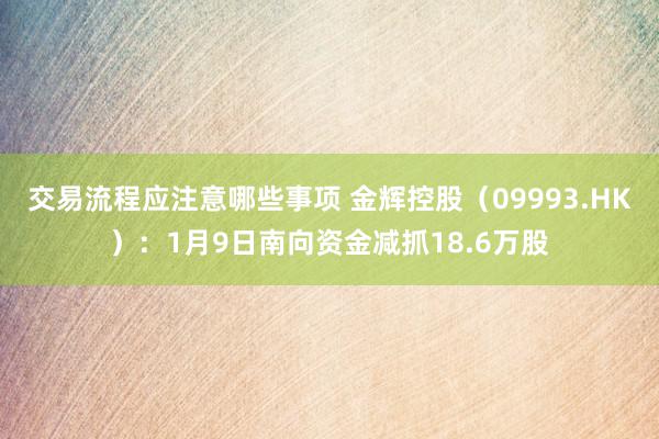 交易流程应注意哪些事项 金辉控股（09993.HK）：1月9日南向资金减抓18.6万股