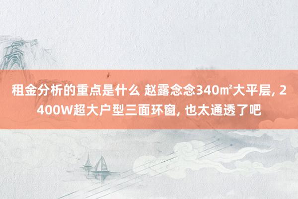 租金分析的重点是什么 赵露念念340㎡大平层, 2400W超大户型三面环窗, 也太通透了吧