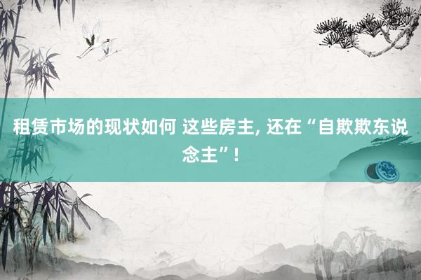 租赁市场的现状如何 这些房主, 还在“自欺欺东说念主”!