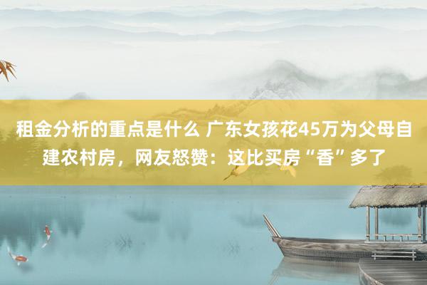 租金分析的重点是什么 广东女孩花45万为父母自建农村房，网友怒赞：这比买房“香”多了