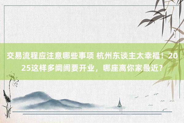 交易流程应注意哪些事项 杭州东谈主太幸福！2025这样多阛阓要开业，哪座离你家最近？