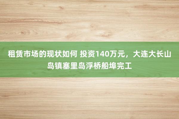 租赁市场的现状如何 投资140万元，大连大长山岛镇塞里岛浮桥船埠完工