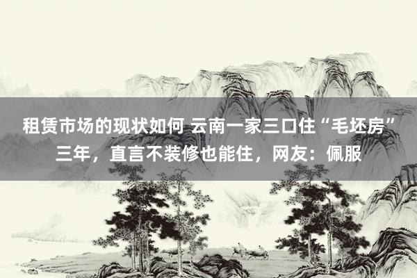 租赁市场的现状如何 云南一家三口住“毛坯房”三年，直言不装修也能住，网友：佩服