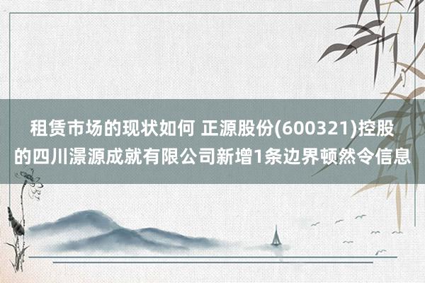 租赁市场的现状如何 正源股份(600321)控股的四川澋源成就有限公司新增1条边界顿然令信息