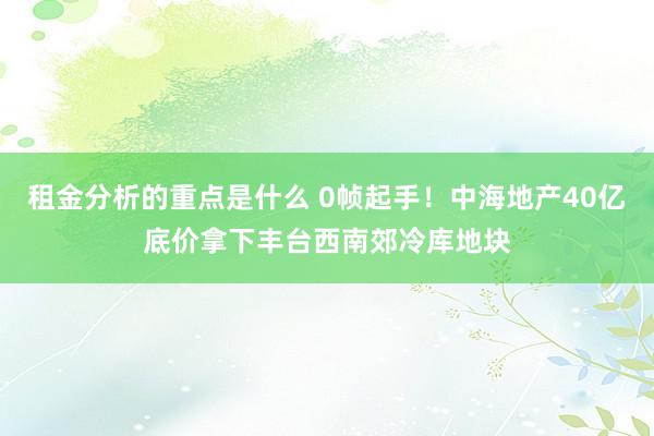 租金分析的重点是什么 0帧起手！中海地产40亿底价拿下丰台西南郊冷库地块