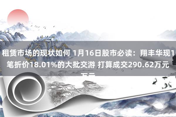 租赁市场的现状如何 1月16日股市必读：翔丰华现1笔折价18.01%的大批交游 打算成交290.62万元