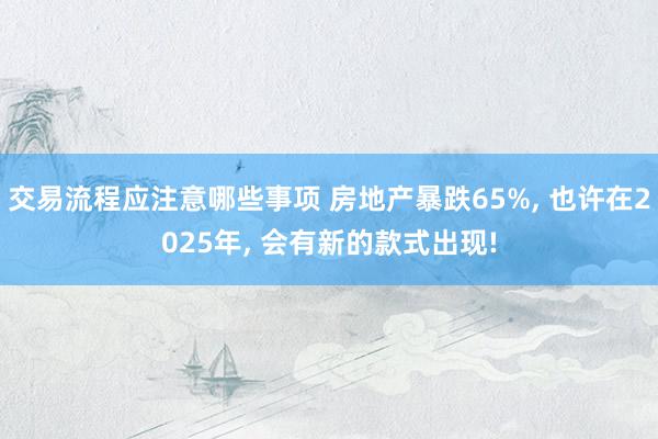 交易流程应注意哪些事项 房地产暴跌65%, 也许在2025年, 会有新的款式出现!