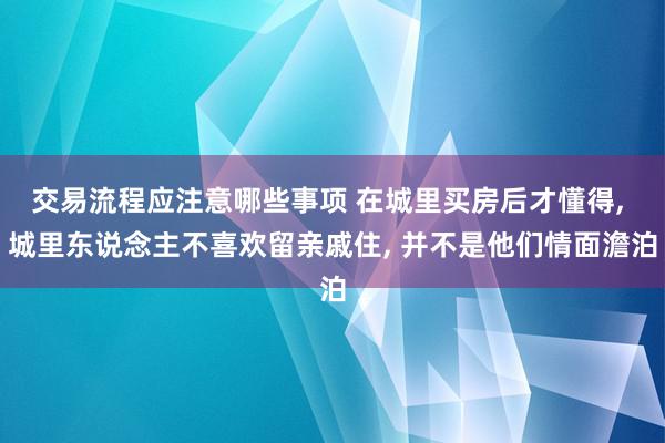 交易流程应注意哪些事项 在城里买房后才懂得, 城里东说念主不喜欢留亲戚住, 并不是他们情面澹泊