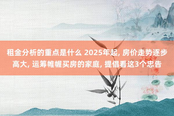 租金分析的重点是什么 2025年起, 房价走势逐步高大, 运筹帷幄买房的家庭, 提倡看这3个忠告