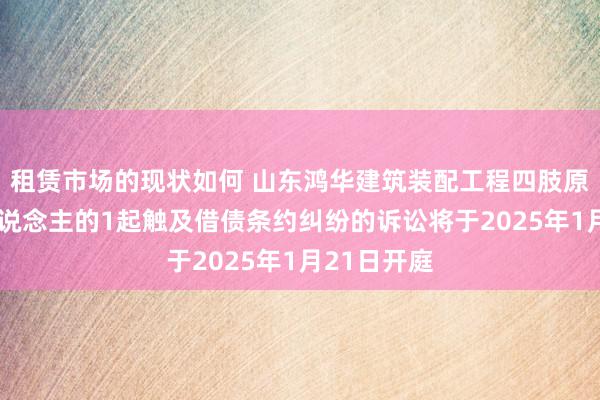 租赁市场的现状如何 山东鸿华建筑装配工程四肢原告/上诉东说念主的1起触及借债条约纠纷的诉讼将于2025年1月21日开庭