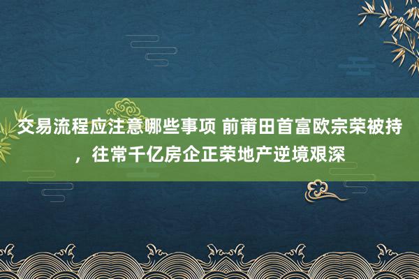 交易流程应注意哪些事项 前莆田首富欧宗荣被持，往常千亿房企正荣地产逆境艰深