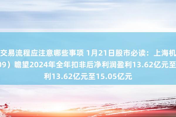 交易流程应注意哪些事项 1月21日股市必读：上海机场（600009）瞻望2024年全年扣非后净利润盈利13.62亿元至15.05亿元