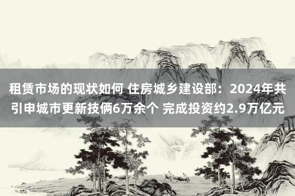 租赁市场的现状如何 住房城乡建设部：2024年共引申城市更新技俩6万余个 完成投资约2.9万亿元