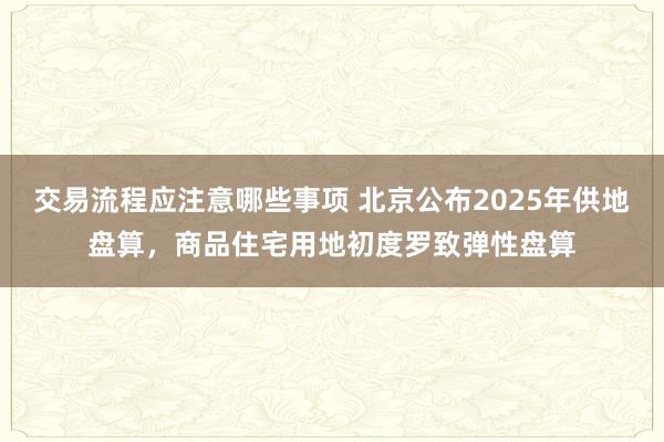 交易流程应注意哪些事项 北京公布2025年供地盘算，商品住宅用地初度罗致弹性盘算