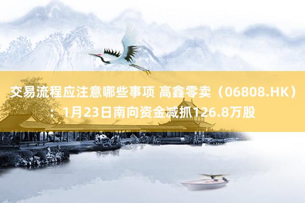 交易流程应注意哪些事项 高鑫零卖（06808.HK）：1月23日南向资金减抓126.8万股