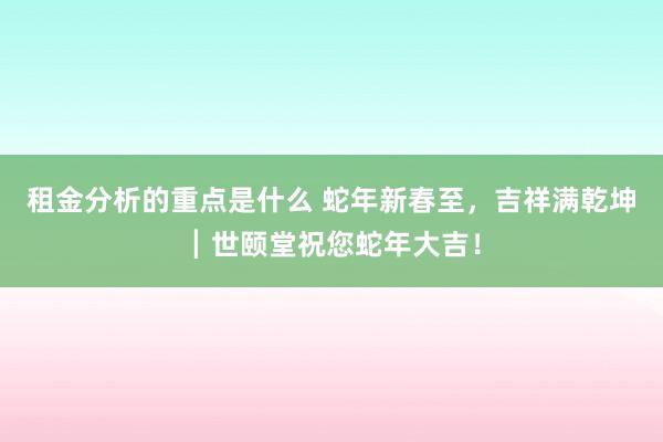 租金分析的重点是什么 蛇年新春至，吉祥满乾坤┃世颐堂祝您蛇年大吉！