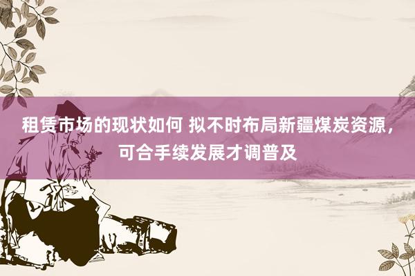 租赁市场的现状如何 拟不时布局新疆煤炭资源，可合手续发展才调普及